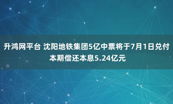 升鸿网平台 沈阳地铁集团5亿中票将于7月1日兑付 本期偿还本息5.24亿元