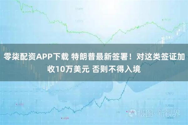 零柒配资APP下载 特朗普最新签署！对这类签证加收10万美元 否则不得入境