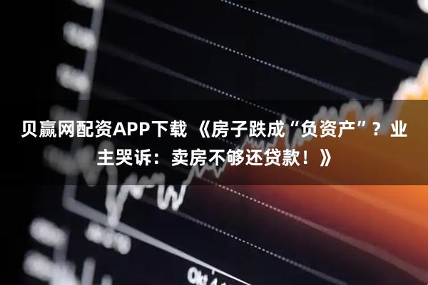 贝赢网配资APP下载 《房子跌成“负资产”？业主哭诉：卖房不够还贷款！》