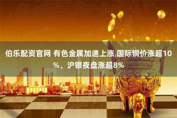 伯乐配资官网 有色金属加速上涨 国际铜价涨超10%、沪银夜盘涨超8%