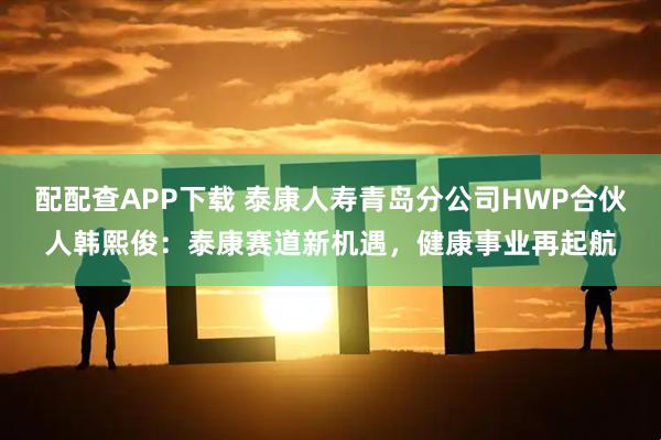 配配查APP下载 泰康人寿青岛分公司HWP合伙人韩熙俊：泰康赛道新机遇，健康事业再起航