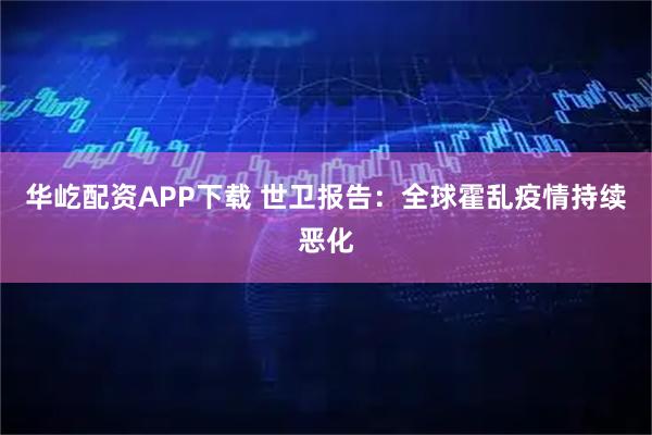 华屹配资APP下载 世卫报告：全球霍乱疫情持续恶化