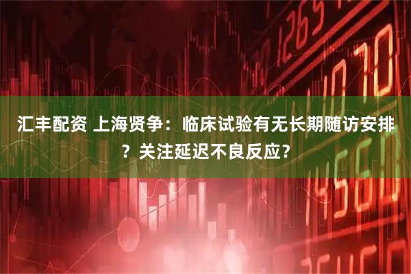 汇丰配资 上海贤争：临床试验有无长期随访安排？关注延迟不良反应？