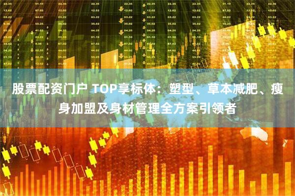 股票配资门户 TOP享标体:塑型、草本减肥、瘦身加盟及身材管理全方案引领者