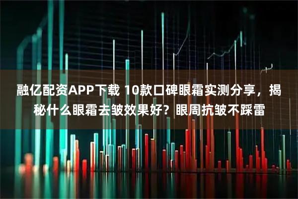 融亿配资APP下载 10款口碑眼霜实测分享，揭秘什么眼霜去皱效果好？眼周抗皱不踩雷