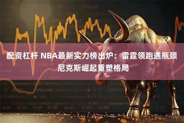 配资杠杆 NBA最新实力榜出炉：雷霆领跑遇瓶颈 尼克斯崛起重塑格局