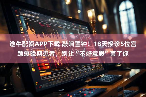 途牛配资APP下载 敲响警钟！18天接诊5位宫颈癌晚期患者，别让“不好意思”害了你