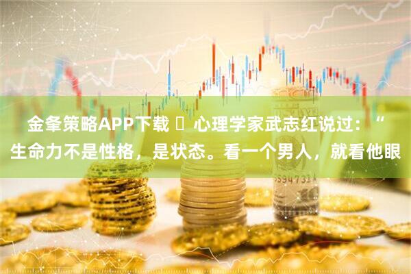 金夆策略APP下载 ​心理学家武志红说过：“生命力不是性格，是状态。看一个男人，就看他眼