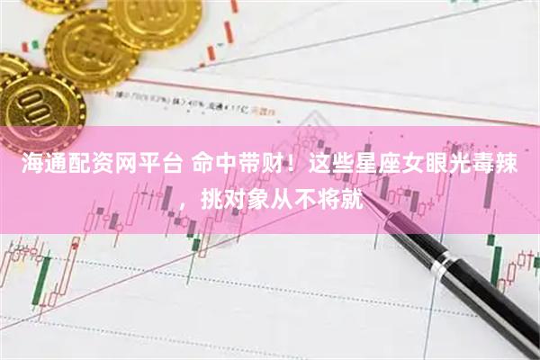 海通配资网平台 命中带财!这些星座女眼光毒辣,挑对象从不将就
